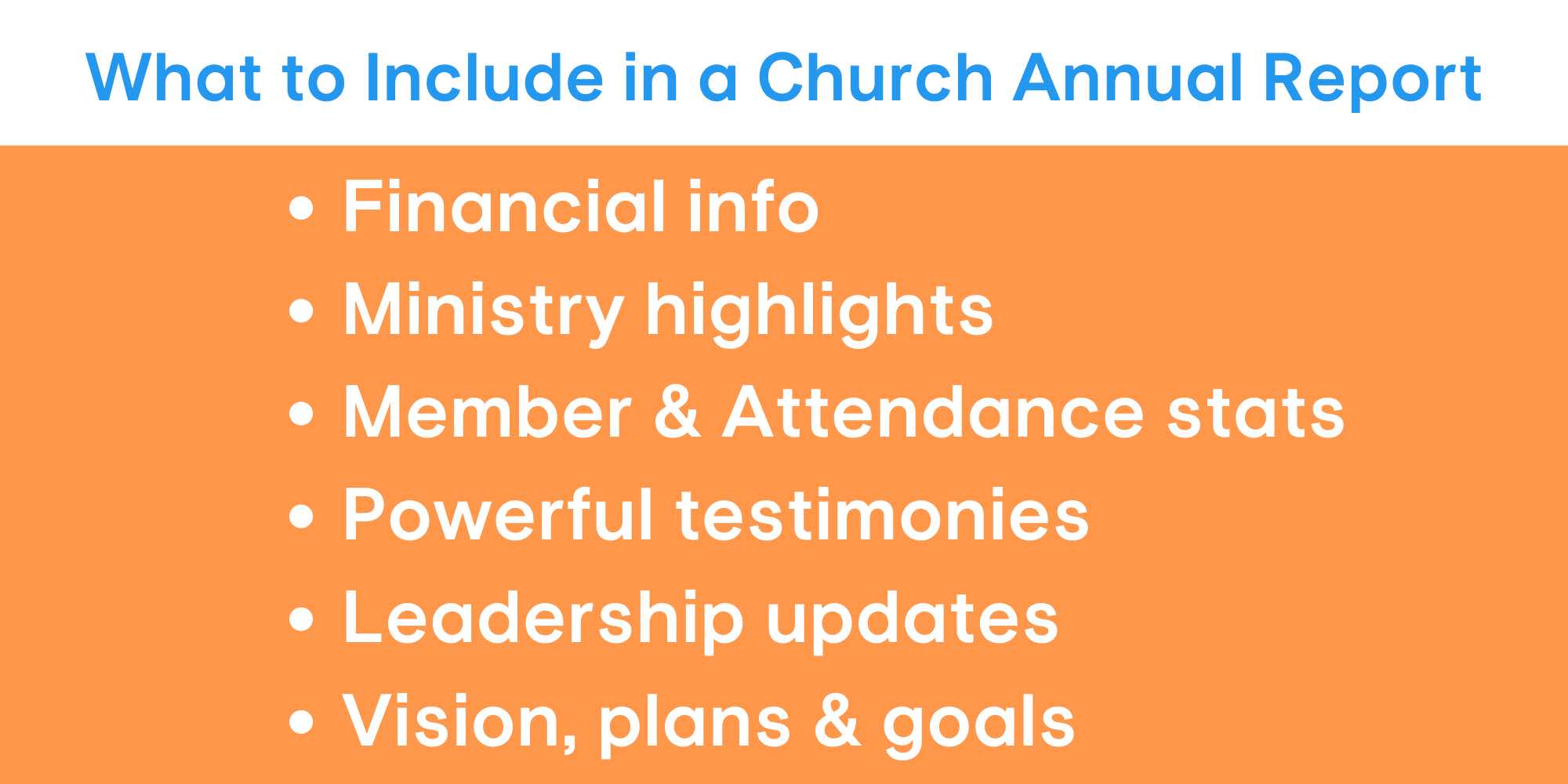 Your church annual report should include financial info, ministry highlights, membership statistics, testimonies, leadership updates, and the church's vision and goals